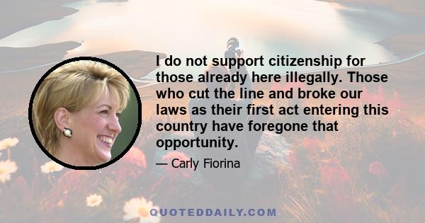 I do not support citizenship for those already here illegally. Those who cut the line and broke our laws as their first act entering this country have foregone that opportunity.