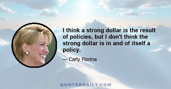 I think a strong dollar is the result of policies, but I don't think the strong dollar is in and of itself a policy.