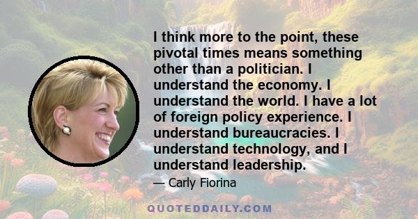 I think more to the point, these pivotal times means something other than a politician. I understand the economy. I understand the world. I have a lot of foreign policy experience. I understand bureaucracies. I