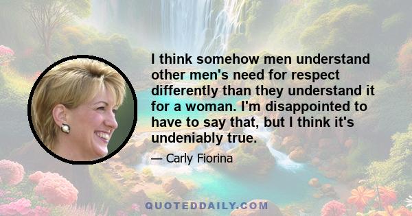 I think somehow men understand other men's need for respect differently than they understand it for a woman. I'm disappointed to have to say that, but I think it's undeniably true.