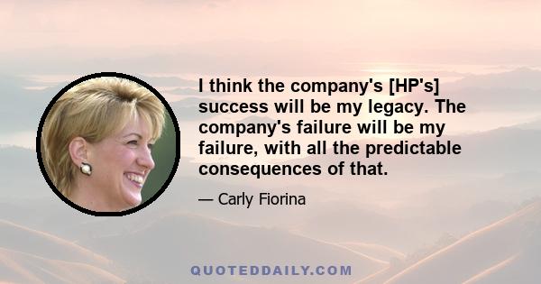 I think the company's [HP's] success will be my legacy. The company's failure will be my failure, with all the predictable consequences of that.