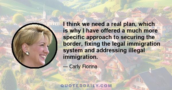 I think we need a real plan, which is why I have offered a much more specific approach to securing the border, fixing the legal immigration system and addressing illegal immigration.