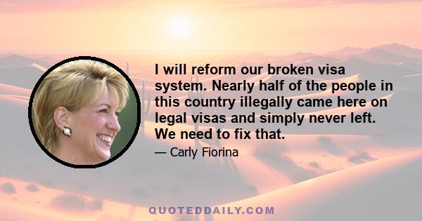 I will reform our broken visa system. Nearly half of the people in this country illegally came here on legal visas and simply never left. We need to fix that.