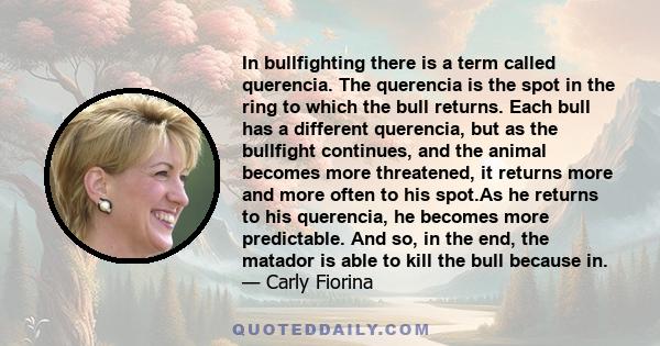 In bullfighting there is a term called querencia. The querencia is the spot in the ring to which the bull returns. Each bull has a different querencia, but as the bullfight continues, and the animal becomes more