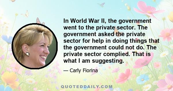 In World War II, the government went to the private sector. The government asked the private sector for help in doing things that the government could not do. The private sector complied. That is what I am suggesting.