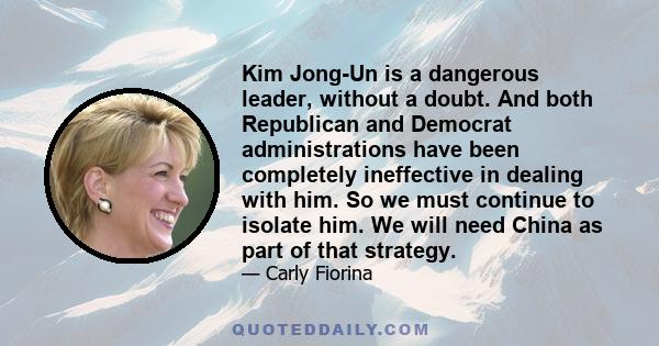 Kim Jong-Un is a dangerous leader, without a doubt. And both Republican and Democrat administrations have been completely ineffective in dealing with him. So we must continue to isolate him. We will need China as part