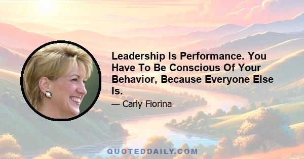 Leadership Is Performance. You Have To Be Conscious Of Your Behavior, Because Everyone Else Is.