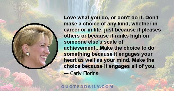 Love what you do, or don't do it. Don't make a choice of any kind, whether in career or in life, just because it pleases others or because it ranks high on someone else's scale of achievement...Make the choice to do