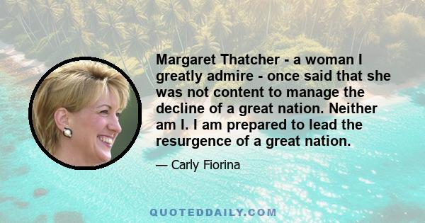 Margaret Thatcher - a woman I greatly admire - once said that she was not content to manage the decline of a great nation. Neither am I. I am prepared to lead the resurgence of a great nation.