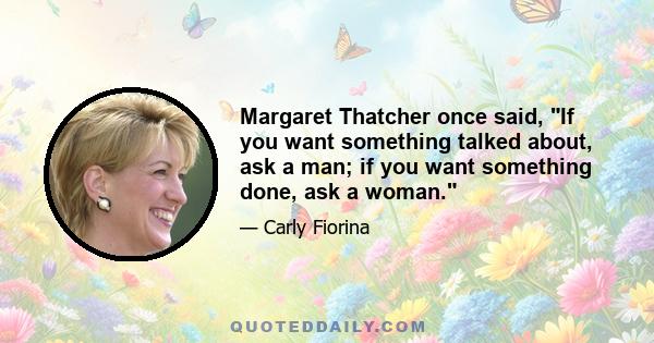 Margaret Thatcher once said, If you want something talked about, ask a man; if you want something done, ask a woman.