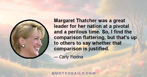 Margaret Thatcher was a great leader for her nation at a pivotal and a perilous time. So, I find the comparison flattering, but that's up to others to say whether that comparison is justified.