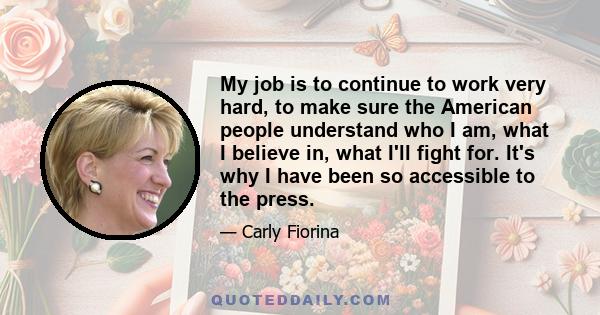 My job is to continue to work very hard, to make sure the American people understand who I am, what I believe in, what I'll fight for. It's why I have been so accessible to the press.