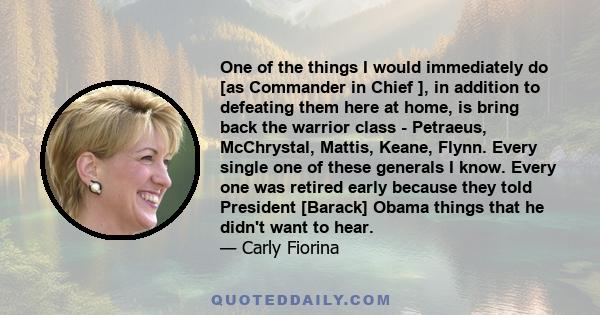 One of the things I would immediately do [as Commander in Chief ], in addition to defeating them here at home, is bring back the warrior class - Petraeus, McChrystal, Mattis, Keane, Flynn. Every single one of these