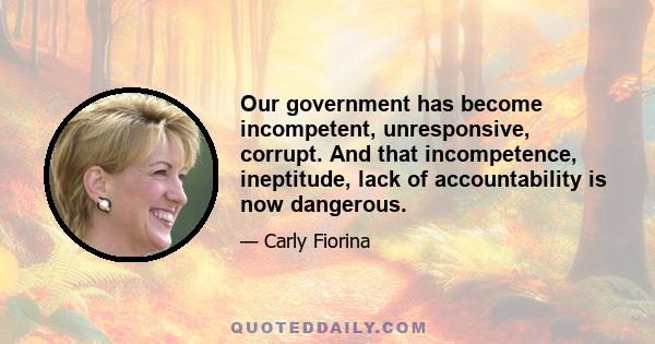 Our government has become incompetent, unresponsive, corrupt. And that incompetence, ineptitude, lack of accountability is now dangerous.