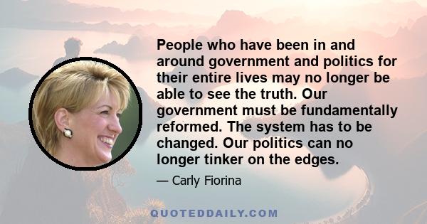 People who have been in and around government and politics for their entire lives may no longer be able to see the truth. Our government must be fundamentally reformed. The system has to be changed. Our politics can no