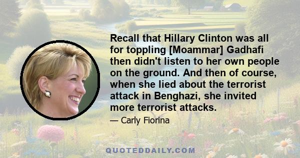 Recall that Hillary Clinton was all for toppling [Moammar] Gadhafi then didn't listen to her own people on the ground. And then of course, when she lied about the terrorist attack in Benghazi, she invited more terrorist 