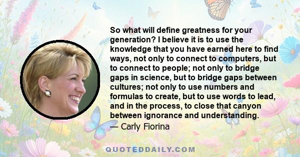 So what will define greatness for your generation? I believe it is to use the knowledge that you have earned here to find ways, not only to connect to computers, but to connect to people; not only to bridge gaps in