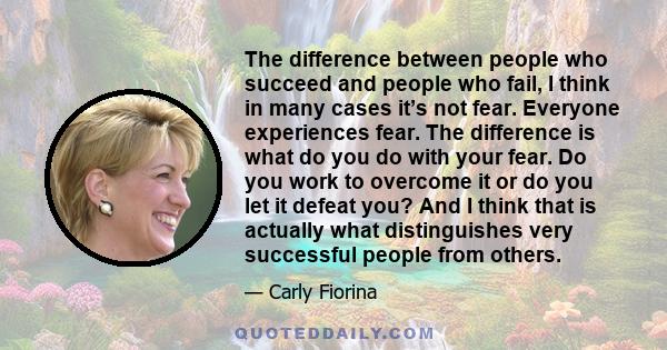 The difference between people who succeed and people who fail, I think in many cases it’s not fear. Everyone experiences fear. The difference is what do you do with your fear. Do you work to overcome it or do you let it 