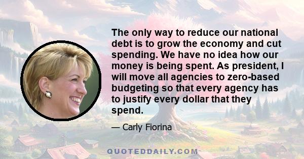 The only way to reduce our national debt is to grow the economy and cut spending. We have no idea how our money is being spent. As president, I will move all agencies to zero-based budgeting so that every agency has to