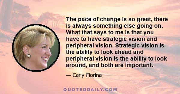 The pace of change is so great, there is always something else going on. What that says to me is that you have to have strategic vision and peripheral vision. Strategic vision is the ability to look ahead and peripheral 