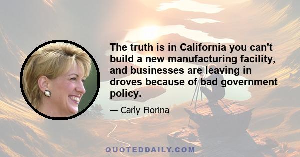 The truth is in California you can't build a new manufacturing facility, and businesses are leaving in droves because of bad government policy.