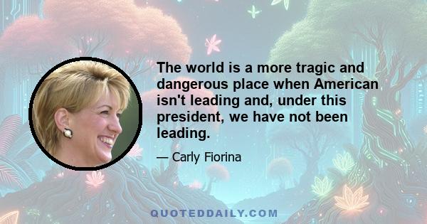 The world is a more tragic and dangerous place when American isn't leading and, under this president, we have not been leading.