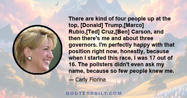 There are kind of four people up at the top, [Donald] Trump,[Marco] Rubio,[Ted] Cruz,[Ben] Carson, and then there's me and about three governors. I'm perfectly happy with that position right now, honestly, because when