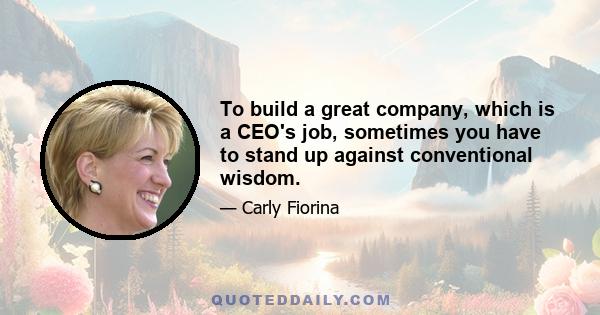 To build a great company, which is a CEO's job, sometimes you have to stand up against conventional wisdom.