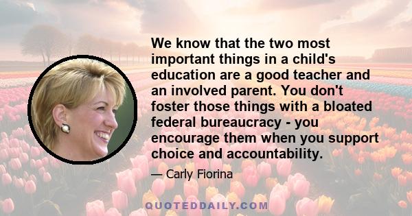 We know that the two most important things in a child's education are a good teacher and an involved parent. You don't foster those things with a bloated federal bureaucracy - you encourage them when you support choice