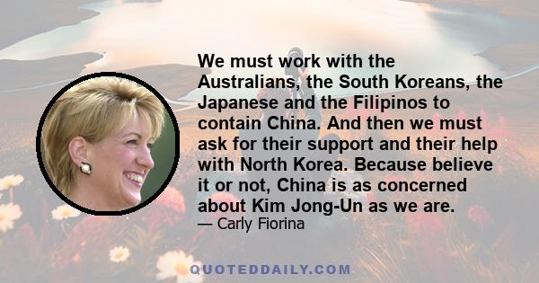 We must work with the Australians, the South Koreans, the Japanese and the Filipinos to contain China. And then we must ask for their support and their help with North Korea. Because believe it or not, China is as