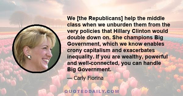 We [the Republicans] help the middle class when we unburden them from the very policies that Hillary Clinton would double down on. She champions Big Government, which we know enables crony capitalism and exacerbates