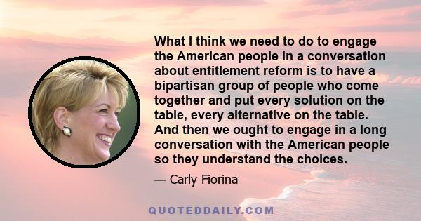 What I think we need to do to engage the American people in a conversation about entitlement reform is to have a bipartisan group of people who come together and put every solution on the table, every alternative on the 