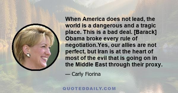 When America does not lead, the world is a dangerous and a tragic place. This is a bad deal. [Barack] Obama broke every rule of negotiation.Yes, our allies are not perfect, but Iran is at the heart of most of the evil