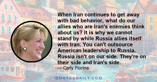 When Iran continues to get away with bad behavior, what do our allies who are Iran's enemies think about us? It is why we cannot stand by while Russia allies itself with Iran. You can't outsource American leadership to