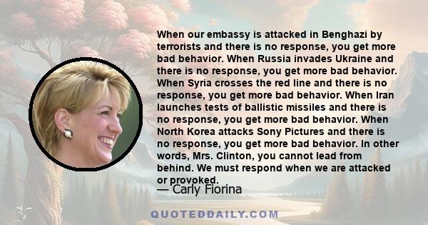 When our embassy is attacked in Benghazi by terrorists and there is no response, you get more bad behavior. When Russia invades Ukraine and there is no response, you get more bad behavior. When Syria crosses the red