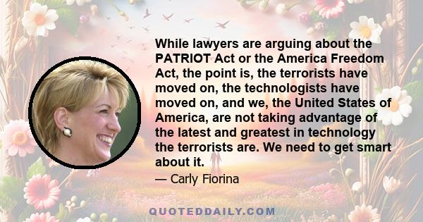 While lawyers are arguing about the PATRIOT Act or the America Freedom Act, the point is, the terrorists have moved on, the technologists have moved on, and we, the United States of America, are not taking advantage of