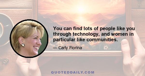 You can find lots of people like you through technology, and women in particular like communities.