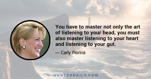 You have to master not only the art of listening to your head, you must also master listening to your heart and listening to your gut.