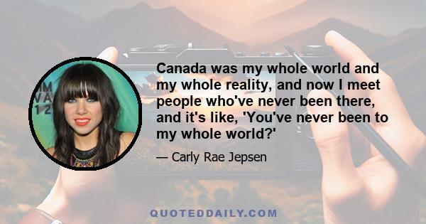 Canada was my whole world and my whole reality, and now I meet people who've never been there, and it's like, 'You've never been to my whole world?'