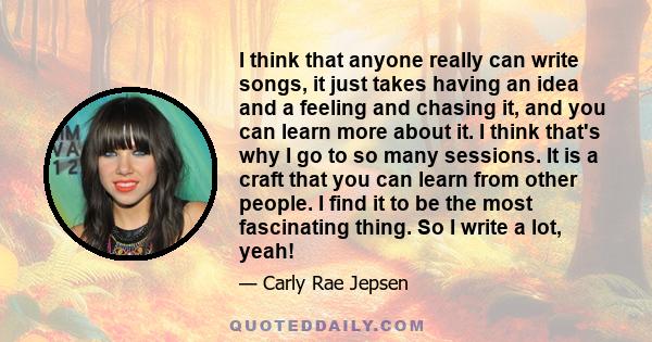 I think that anyone really can write songs, it just takes having an idea and a feeling and chasing it, and you can learn more about it. I think that's why I go to so many sessions. It is a craft that you can learn from