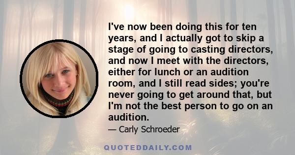 I've now been doing this for ten years, and I actually got to skip a stage of going to casting directors, and now I meet with the directors, either for lunch or an audition room, and I still read sides; you're never