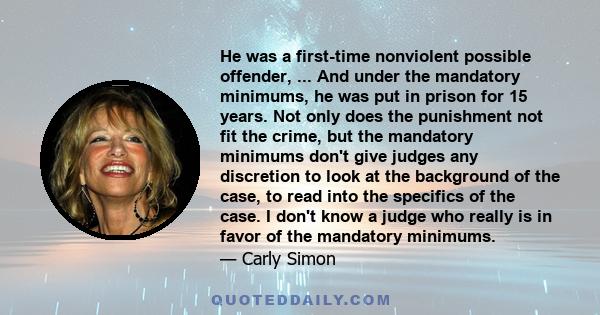 He was a first-time nonviolent possible offender, ... And under the mandatory minimums, he was put in prison for 15 years. Not only does the punishment not fit the crime, but the mandatory minimums don't give judges any 