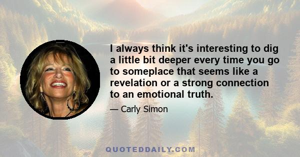 I always think it's interesting to dig a little bit deeper every time you go to someplace that seems like a revelation or a strong connection to an emotional truth.