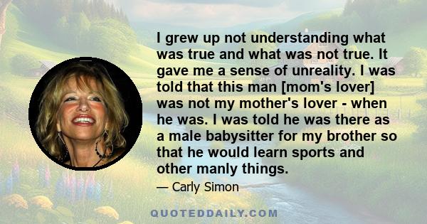 I grew up not understanding what was true and what was not true. It gave me a sense of unreality. I was told that this man [mom's lover] was not my mother's lover - when he was. I was told he was there as a male