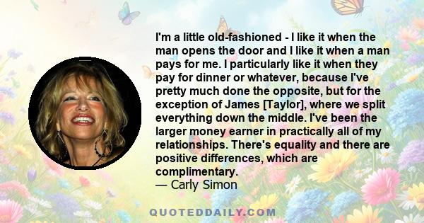 I'm a little old-fashioned - I like it when the man opens the door and I like it when a man pays for me. I particularly like it when they pay for dinner or whatever, because I've pretty much done the opposite, but for