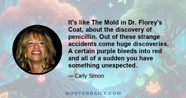 It's like The Mold in Dr. Florey's Coat, about the discovery of penicillin. Out of these strange accidents come huge discoveries. A certain purple bleeds into red and all of a sudden you have something unexpected.