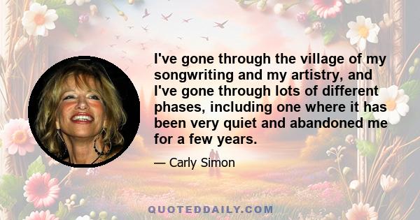 I've gone through the village of my songwriting and my artistry, and I've gone through lots of different phases, including one where it has been very quiet and abandoned me for a few years.