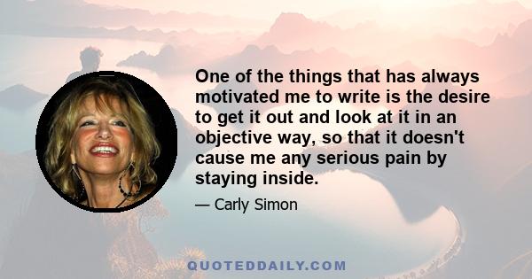 One of the things that has always motivated me to write is the desire to get it out and look at it in an objective way, so that it doesn't cause me any serious pain by staying inside.