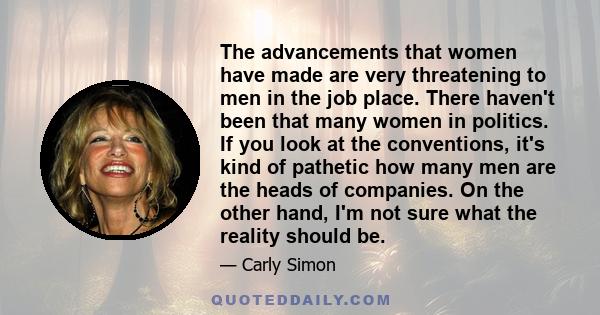 The advancements that women have made are very threatening to men in the job place. There haven't been that many women in politics. If you look at the conventions, it's kind of pathetic how many men are the heads of