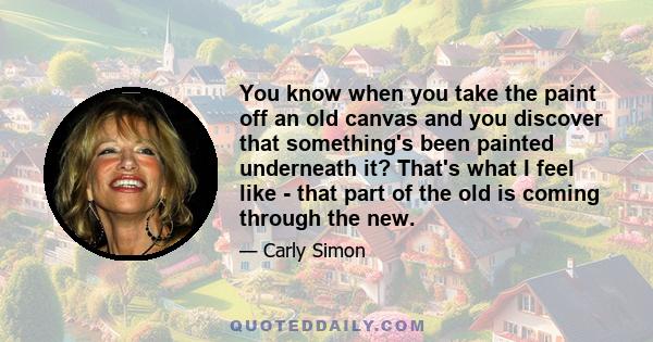 You know when you take the paint off an old canvas and you discover that something's been painted underneath it? That's what I feel like - that part of the old is coming through the new.